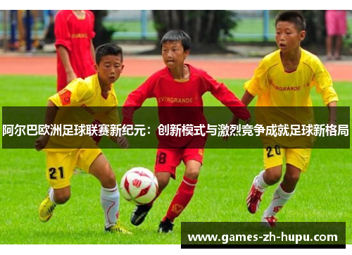 阿尔巴欧洲足球联赛新纪元:创新模式与激烈竞争成就足球新格局 阿尔巴欧洲足球联赛新纪元:创新模式与激烈竞争成就足球新格局