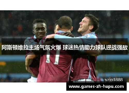 阿斯顿维拉主场气氛火爆 球迷热情助力球队迎战强敌 阿斯顿维拉主场气氛火爆 球迷热情助力球队迎战强敌
