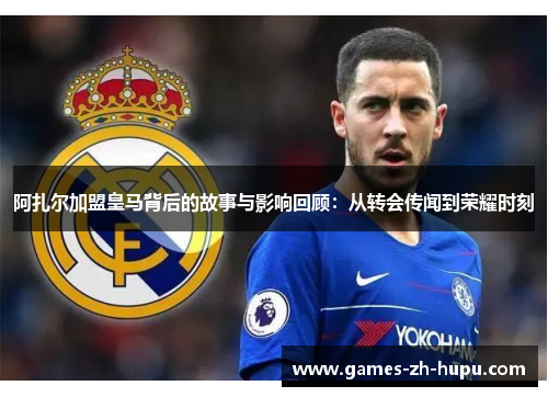 阿扎尔加盟皇马背后的故事与影响回顾：从转会传闻到荣耀时刻