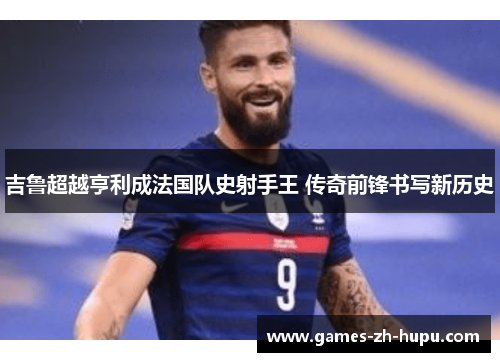 吉鲁超越亨利成法国队史射手王 传奇前锋书写新历史 吉鲁超越亨利成法国队史射手王 传奇前锋书写新历史