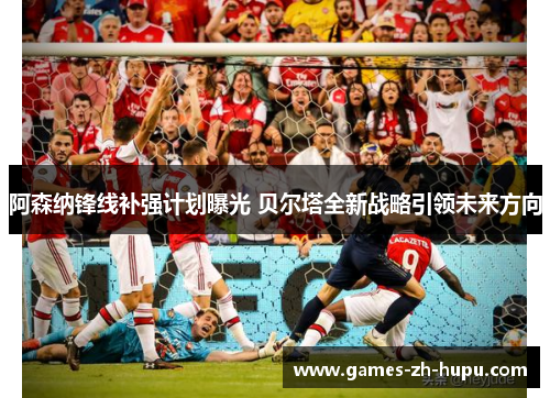 阿森纳锋线补强计划曝光 贝尔塔全新战略引领未来方向