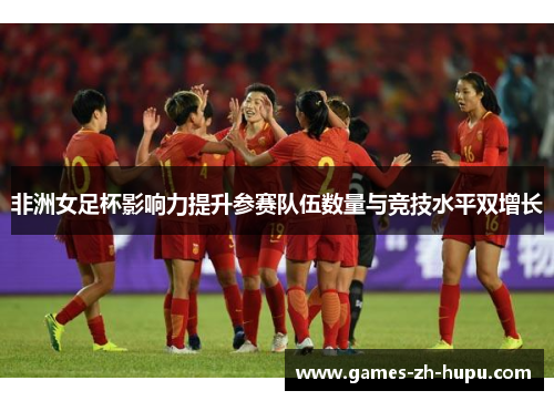 非洲女足杯影响力提升参赛队伍数量与竞技水平双增长 非洲女足杯影响力提升参赛队伍数量与竞技水平双增长